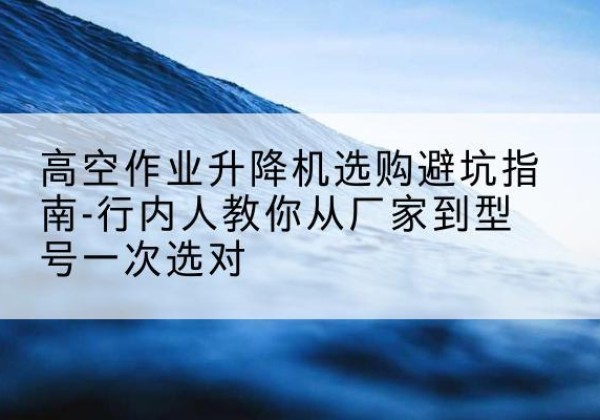 新源升降平台厂家-高空作业升降机选购避坑指南-行内人教你从厂家到型号一次选对