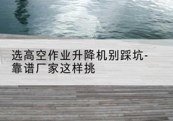 新源剪叉式升降机厂家-选高空作业升降机别踩坑-靠谱厂家这样挑