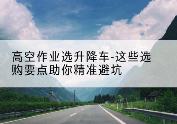 新源升降车厂家-高空作业选升降车-这些选购要点助你*避坑