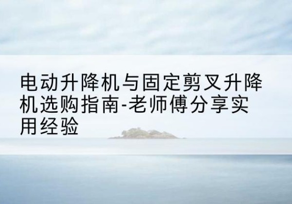 新源电动升降机怎么选-电动升降机与固定剪叉升降机选购指南-老师傅分享实用经验