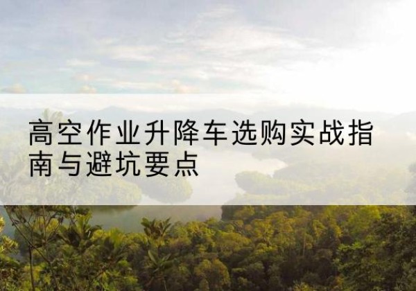 新源升降车怎么选-高空作业升降车选购实战指南与避坑要点