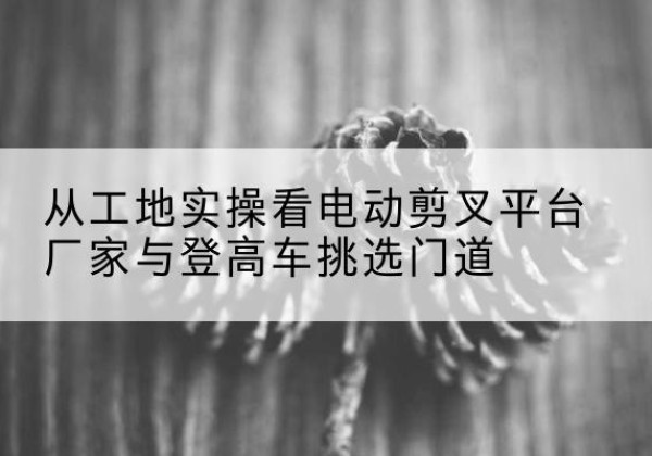 新源电动剪叉升降平台厂家-从工地实操看电动剪叉平台厂家与登高车挑选门道