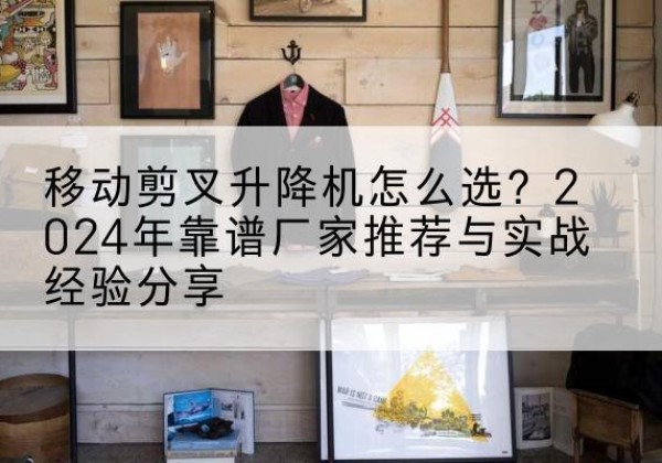 新源升降平台厂家推荐-移动剪叉升降机怎么选？2024年靠谱厂家推荐与实战经验分享