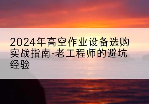 新源高空作业升降机厂家推荐-2024年高空作业设备选购实战指南-老工程师的避坑经验