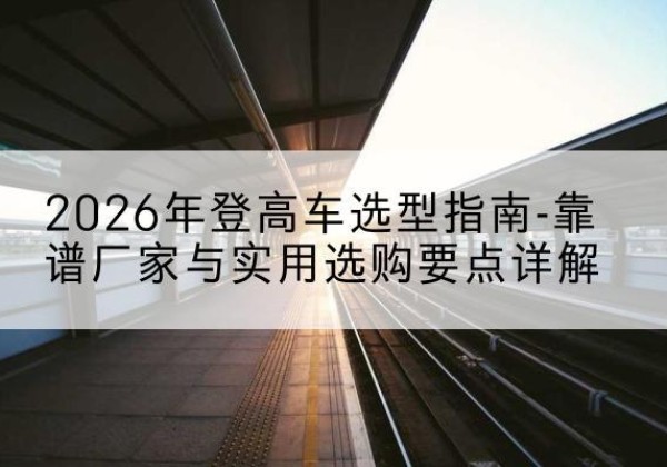 新源登高车厂家推荐-2026年登高车选型指南-靠谱厂家与实用选购要点详解