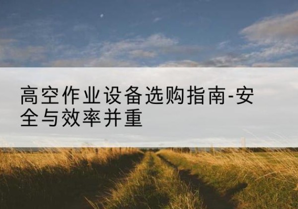 新源登高车怎么选-高空作业设备选购指南-安全与效率并重